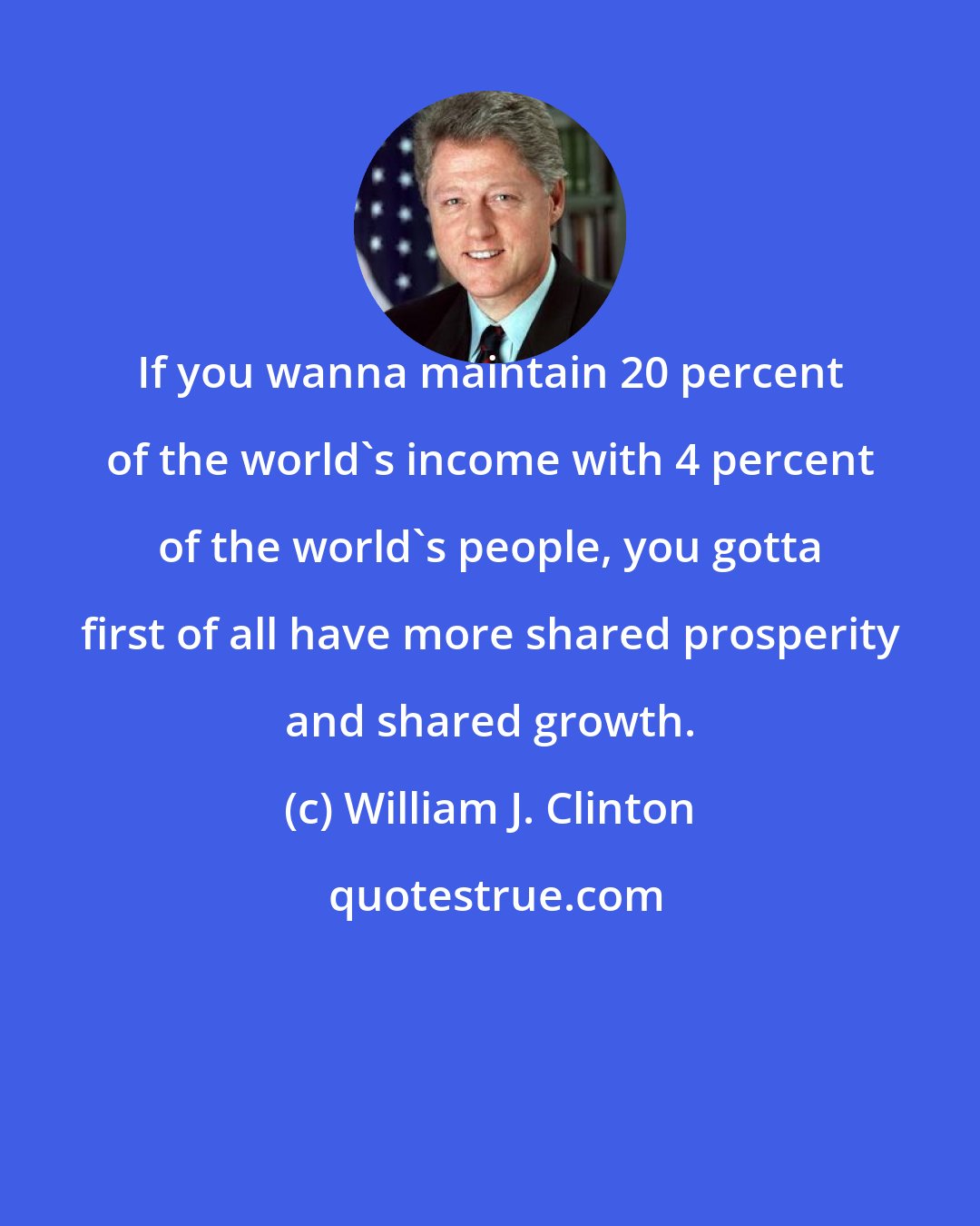 William J. Clinton: If you wanna maintain 20 percent of the world's income with 4 percent of the world's people, you gotta first of all have more shared prosperity and shared growth.