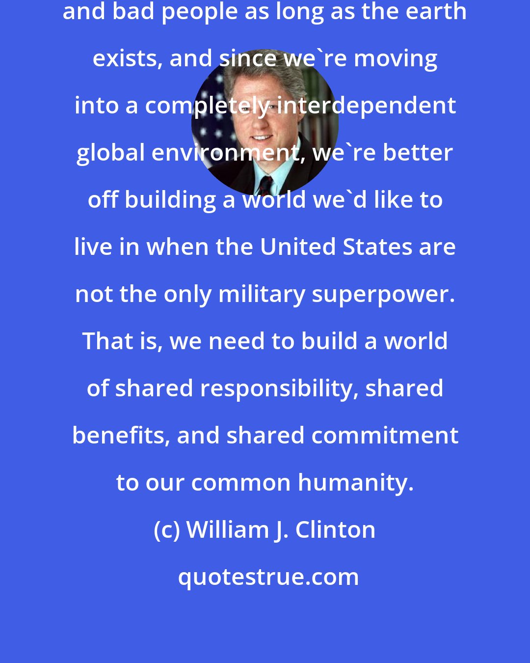 William J. Clinton: My view is there will be problems and bad people as long as the earth exists, and since we're moving into a completely interdependent global environment, we're better off building a world we'd like to live in when the United States are not the only military superpower. That is, we need to build a world of shared responsibility, shared benefits, and shared commitment to our common humanity.