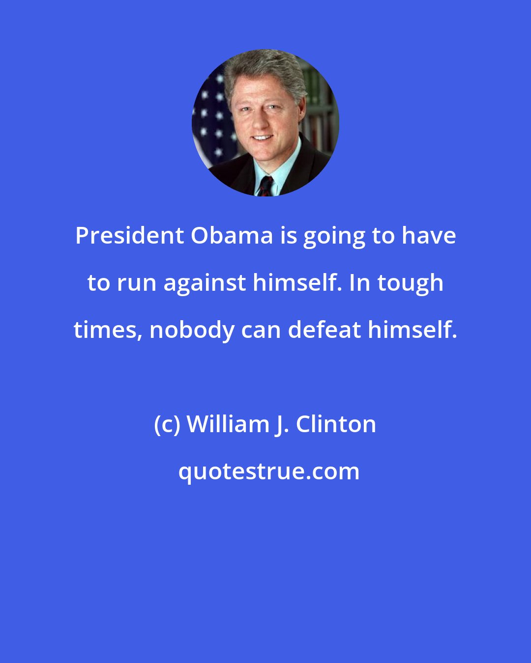 William J. Clinton: President Obama is going to have to run against himself. In tough times, nobody can defeat himself.