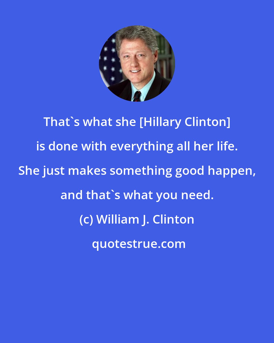 William J. Clinton: That's what she [Hillary Clinton] is done with everything all her life. She just makes something good happen, and that's what you need.