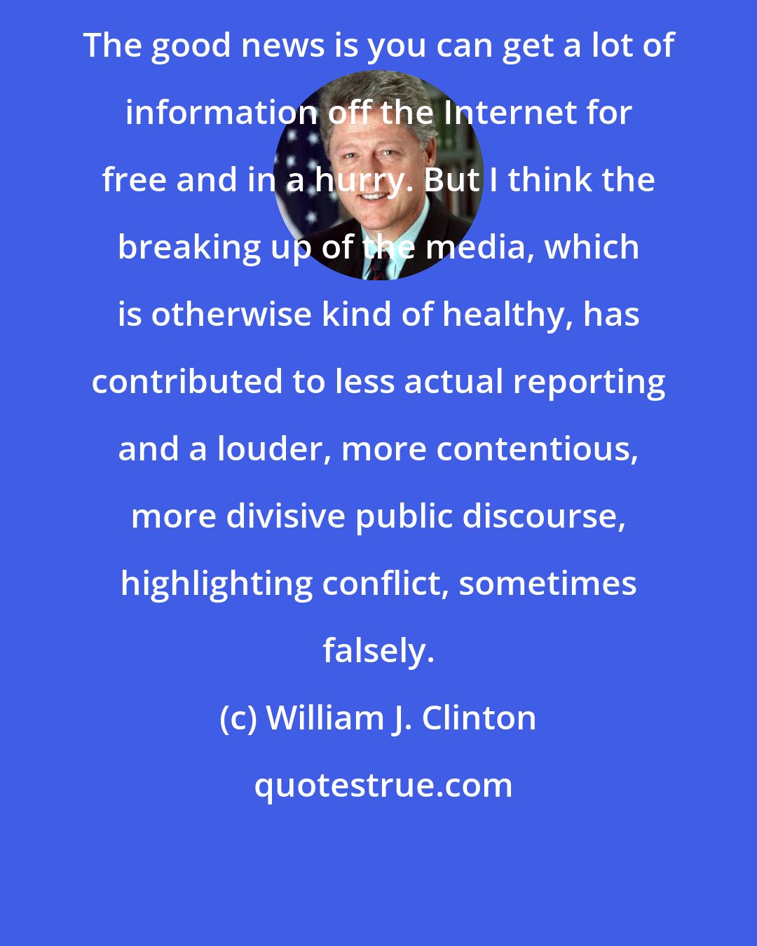 William J. Clinton: The good news is you can get a lot of information off the Internet for free and in a hurry. But I think the breaking up of the media, which is otherwise kind of healthy, has contributed to less actual reporting and a louder, more contentious, more divisive public discourse, highlighting conflict, sometimes falsely.