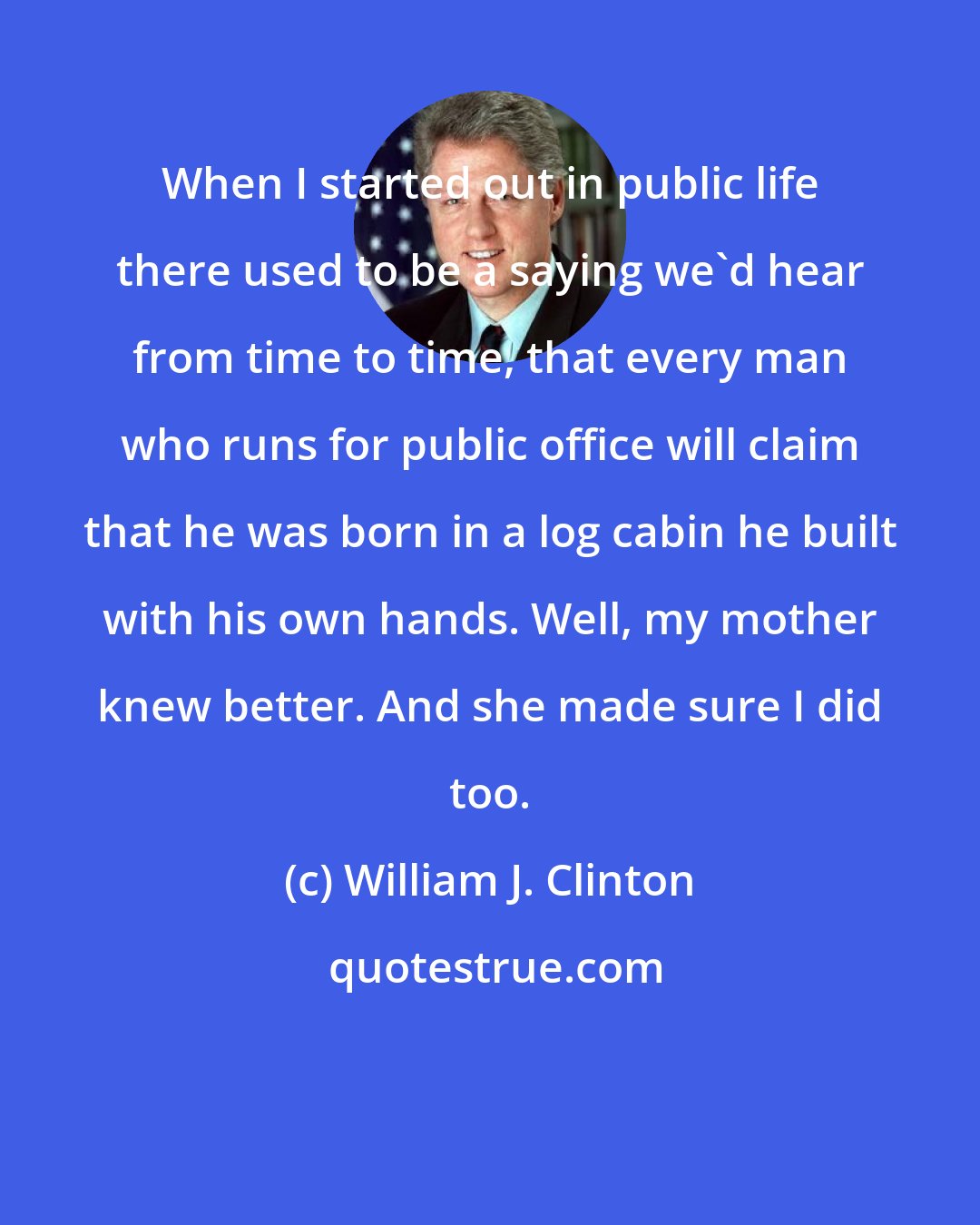 William J. Clinton: When I started out in public life there used to be a saying we'd hear from time to time, that every man who runs for public office will claim that he was born in a log cabin he built with his own hands. Well, my mother knew better. And she made sure I did too.