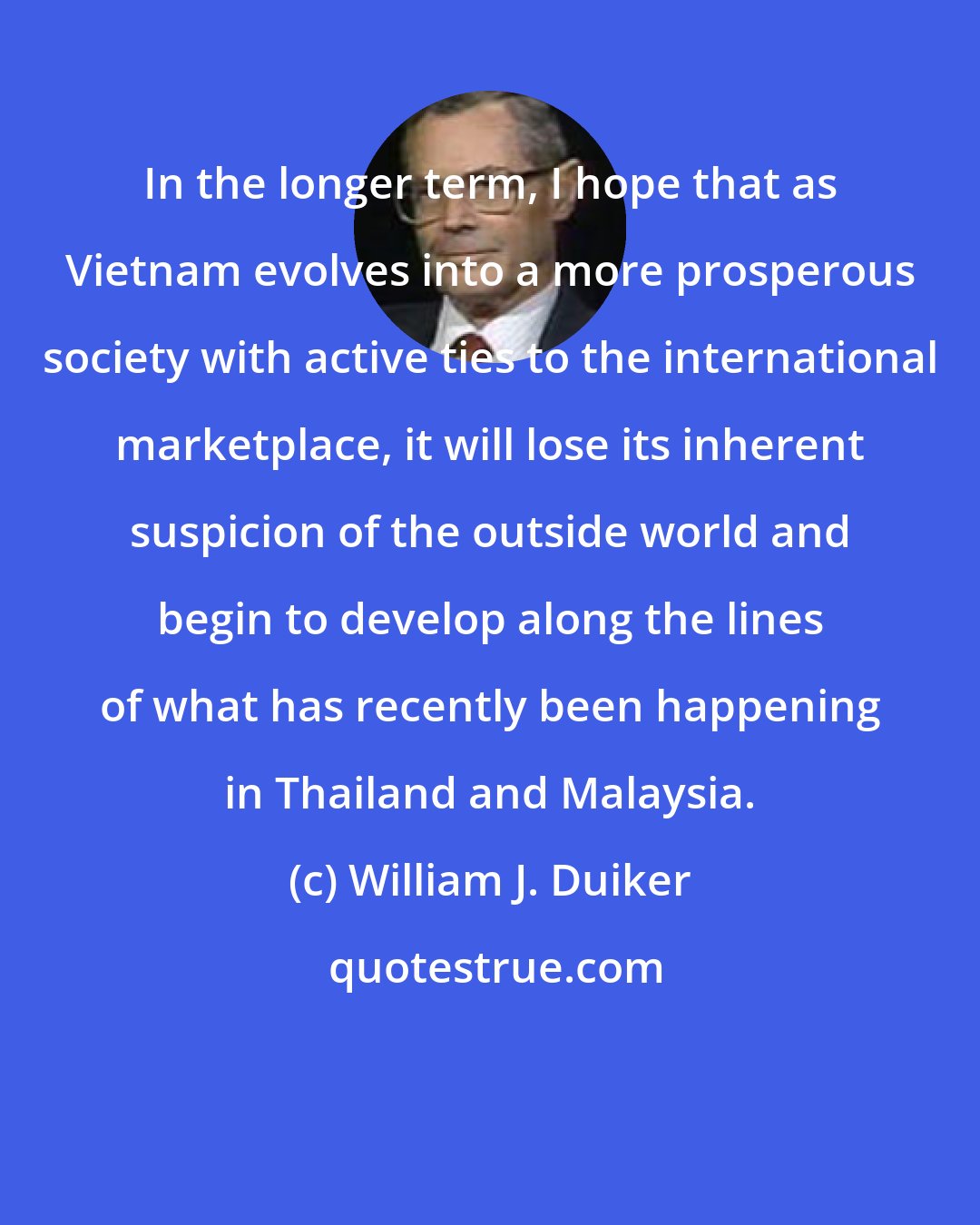 William J. Duiker: In the longer term, I hope that as Vietnam evolves into a more prosperous society with active ties to the international marketplace, it will lose its inherent suspicion of the outside world and begin to develop along the lines of what has recently been happening in Thailand and Malaysia.