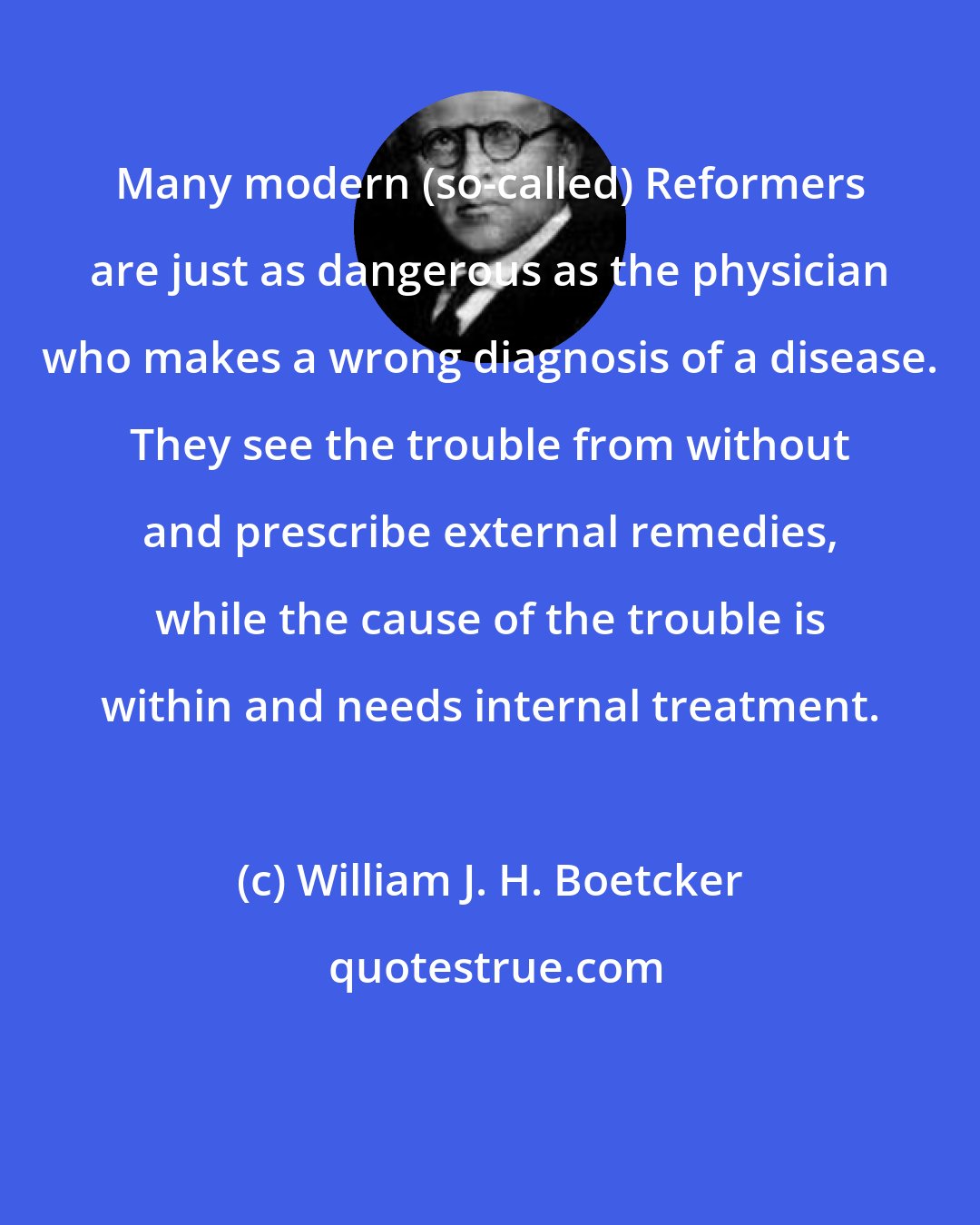 William J. H. Boetcker: Many modern (so-called) Reformers are just as dangerous as the physician who makes a wrong diagnosis of a disease. They see the trouble from without and prescribe external remedies, while the cause of the trouble is within and needs internal treatment.