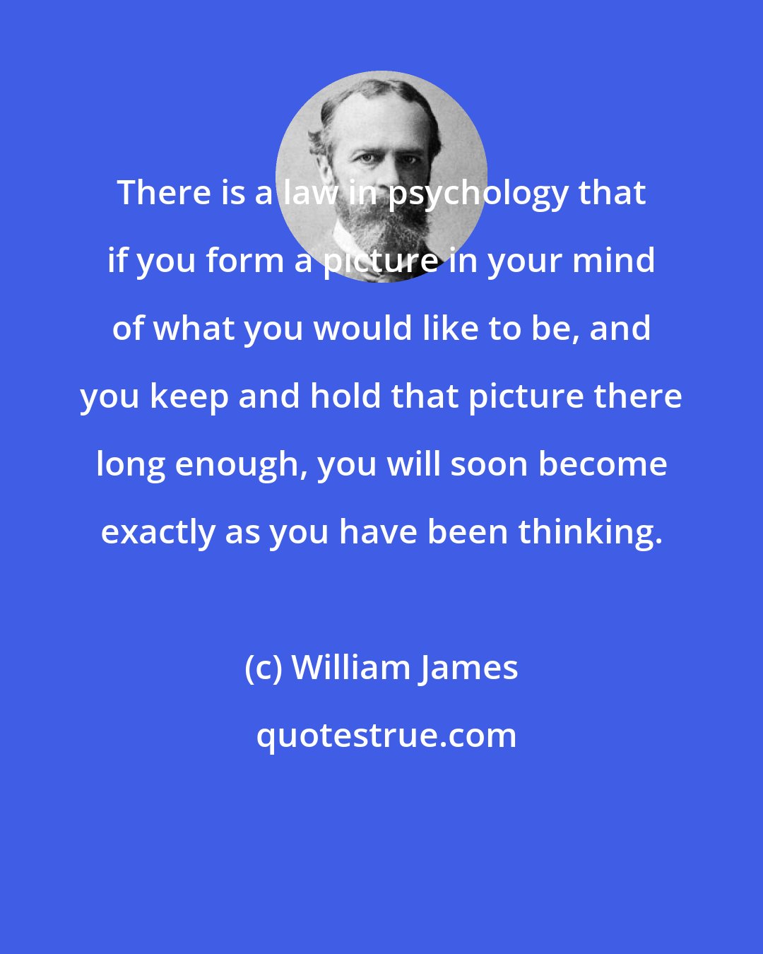 William James: There is a law in psychology that if you form a picture in your mind of what you would like to be, and you keep and hold that picture there long enough, you will soon become exactly as you have been thinking.