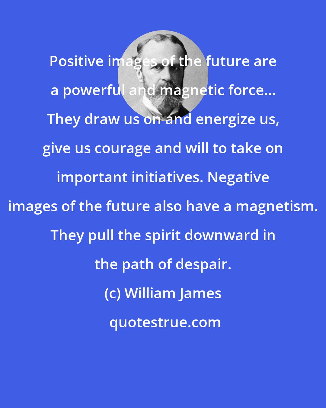 William James: Positive images of the future are a powerful and magnetic force... They draw us on and energize us, give us courage and will to take on important initiatives. Negative images of the future also have a magnetism. They pull the spirit downward in the path of despair.