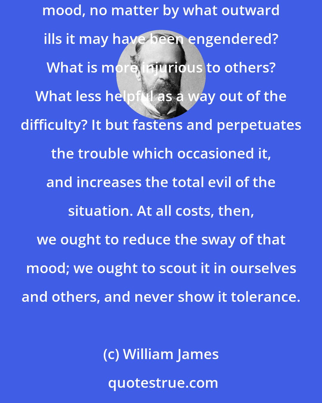 William James: The attitude of unhappiness is not only painful, it is mean and ugly. What can be more base and unworthy than the pining, puling, mumping mood, no matter by what outward ills it may have been engendered? What is more injurious to others? What less helpful as a way out of the difficulty? It but fastens and perpetuates the trouble which occasioned it, and increases the total evil of the situation. At all costs, then, we ought to reduce the sway of that mood; we ought to scout it in ourselves and others, and never show it tolerance.