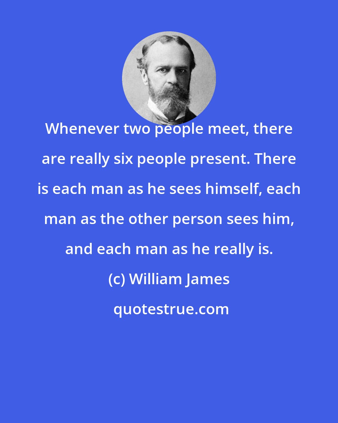 William James: Whenever two people meet, there are really six people present. There is each man as he sees himself, each man as the other person sees him, and each man as he really is.