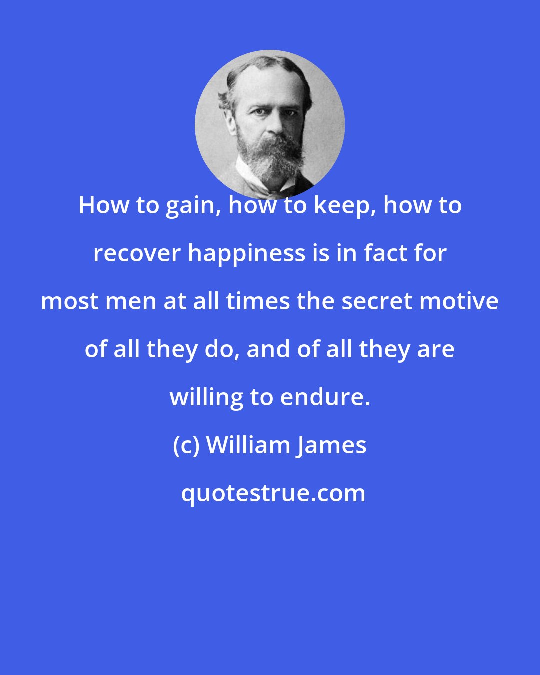 William James: How to gain, how to keep, how to recover happiness is in fact for most men at all times the secret motive of all they do, and of all they are willing to endure.