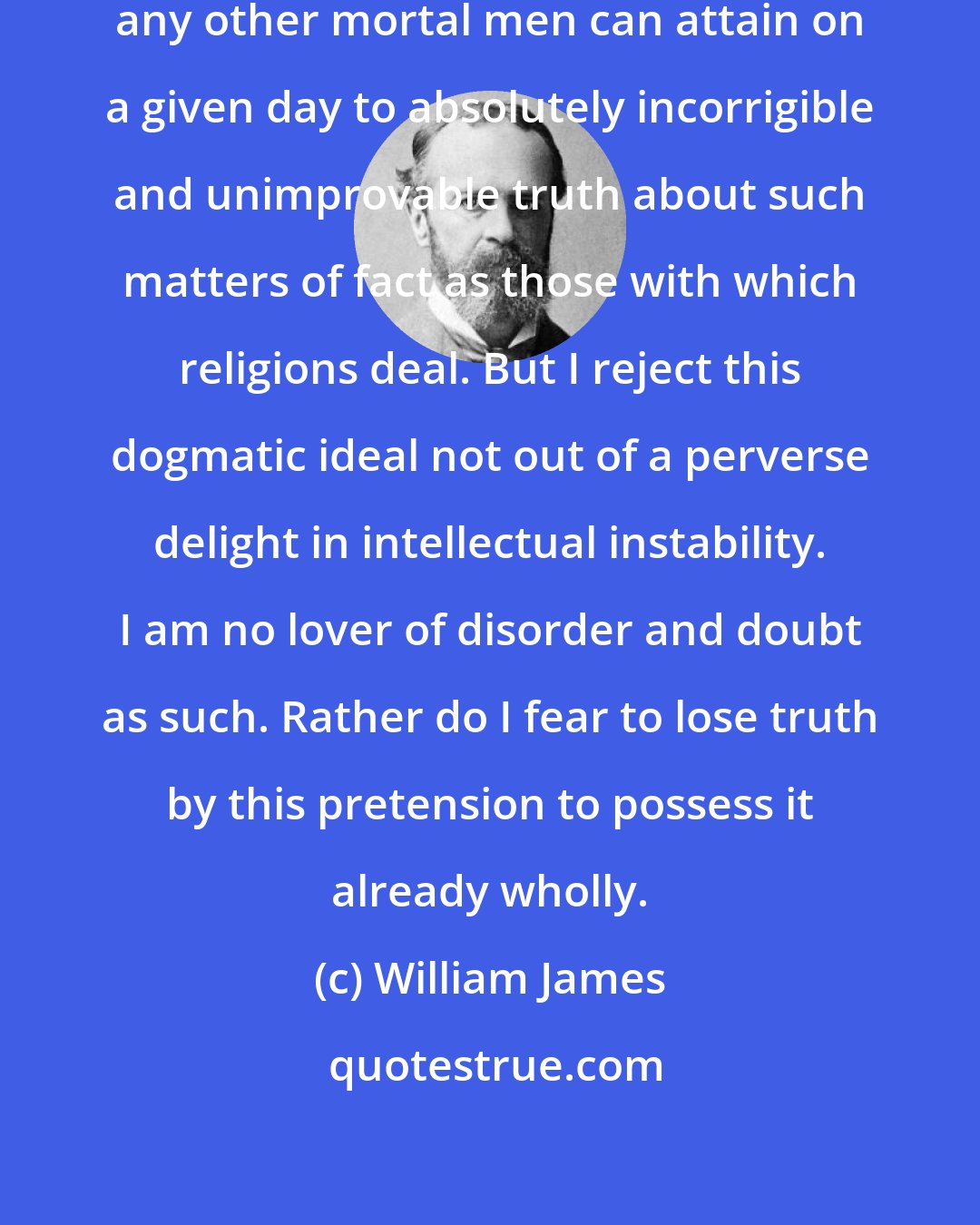 William James: I do indeed disbelieve that we or any other mortal men can attain on a given day to absolutely incorrigible and unimprovable truth about such matters of fact as those with which religions deal. But I reject this dogmatic ideal not out of a perverse delight in intellectual instability. I am no lover of disorder and doubt as such. Rather do I fear to lose truth by this pretension to possess it already wholly.