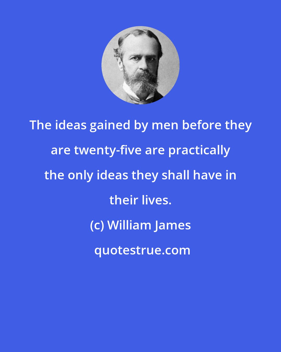 William James: The ideas gained by men before they are twenty-five are practically the only ideas they shall have in their lives.