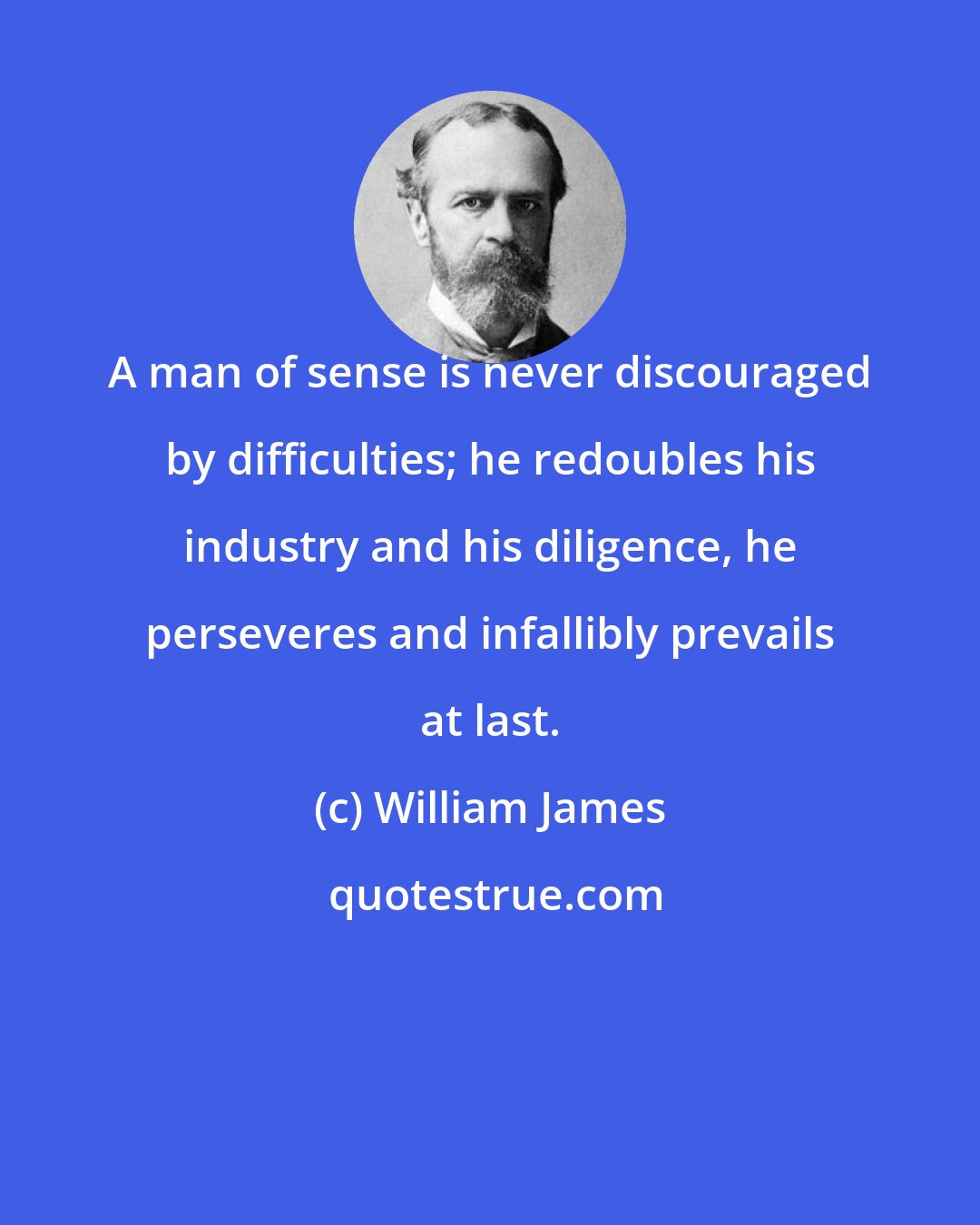 William James: A man of sense is never discouraged by difficulties; he redoubles his industry and his diligence, he perseveres and infallibly prevails at last.