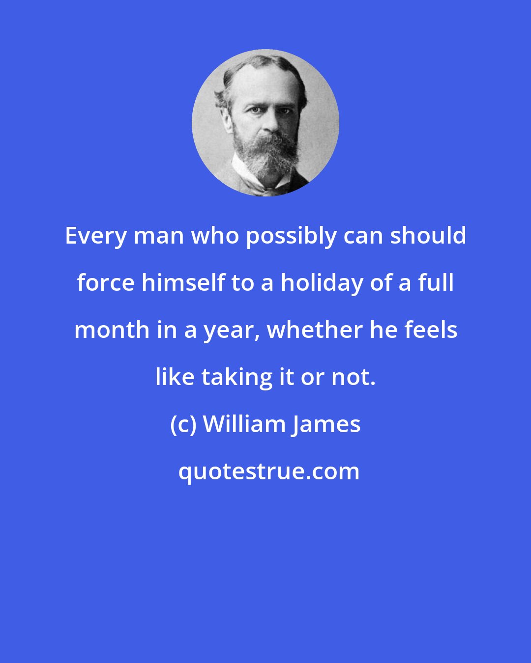 William James: Every man who possibly can should force himself to a holiday of a full month in a year, whether he feels like taking it or not.
