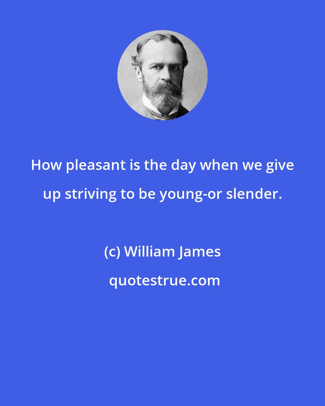 William James: How pleasant is the day when we give up striving to be young-or slender.