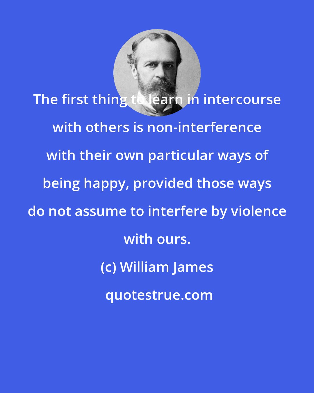 William James: The first thing to learn in intercourse with others is non-interference with their own particular ways of being happy, provided those ways do not assume to interfere by violence with ours.