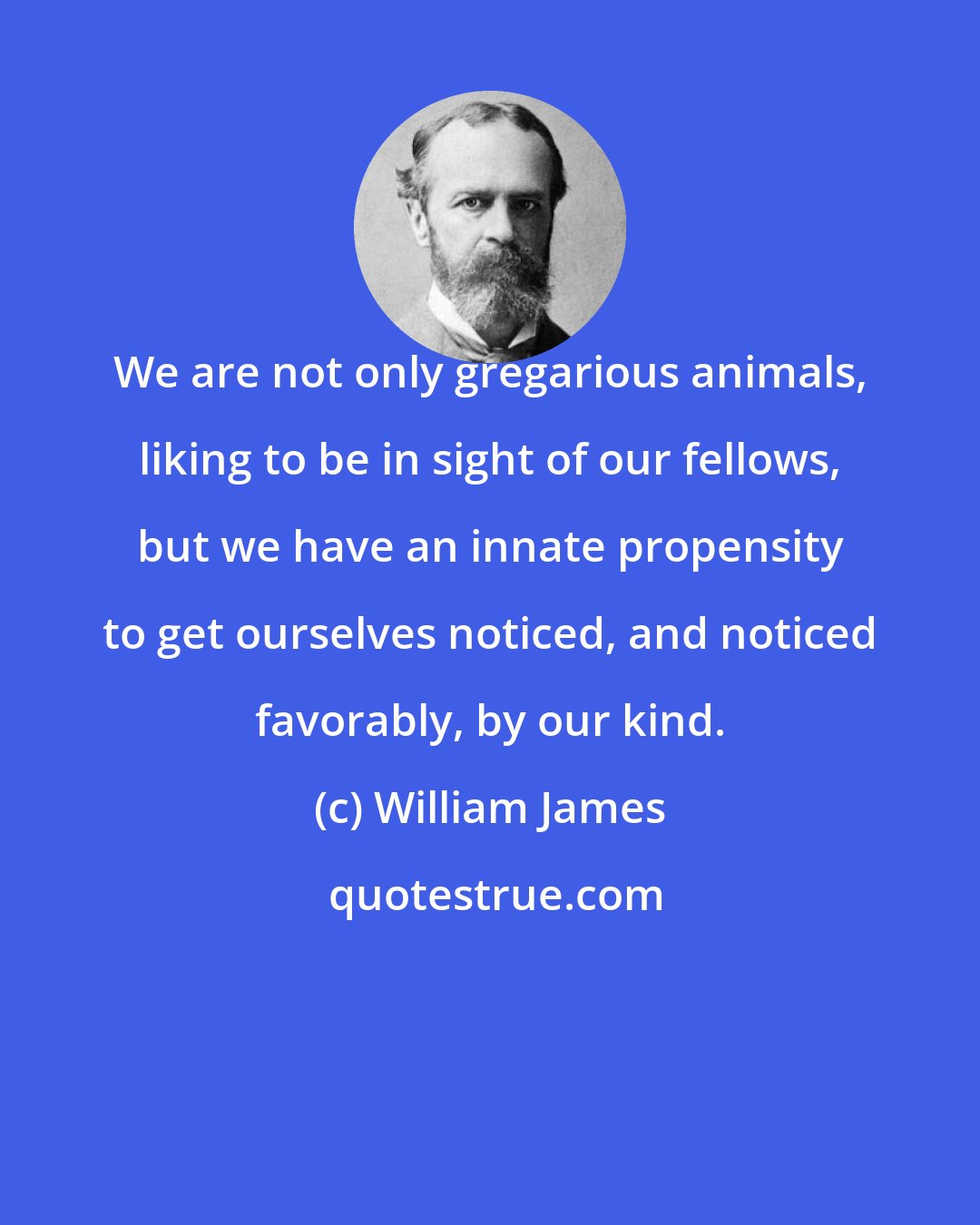 William James: We are not only gregarious animals, liking to be in sight of our fellows, but we have an innate propensity to get ourselves noticed, and noticed favorably, by our kind.