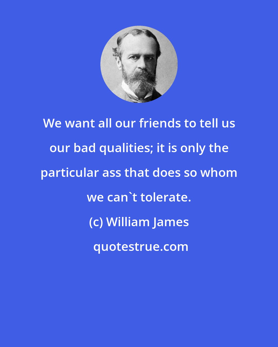 William James: We want all our friends to tell us our bad qualities; it is only the particular ass that does so whom we can't tolerate.
