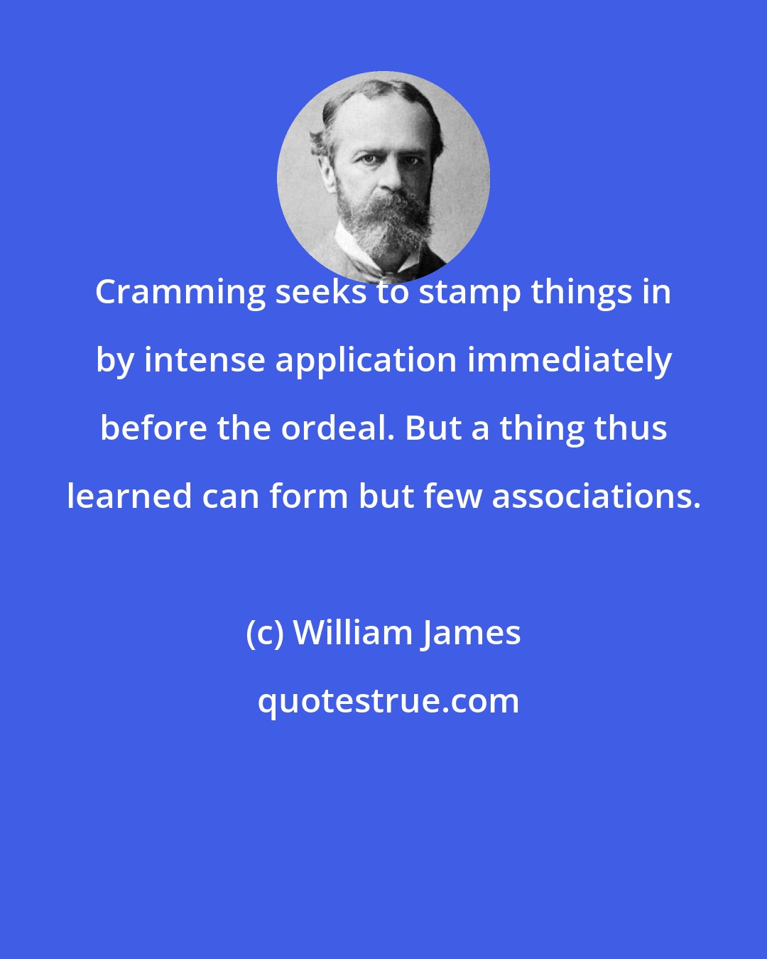 William James: Cramming seeks to stamp things in by intense application immediately before the ordeal. But a thing thus learned can form but few associations.