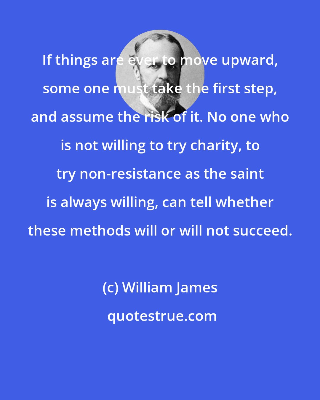 William James: If things are ever to move upward, some one must take the first step, and assume the risk of it. No one who is not willing to try charity, to try non-resistance as the saint is always willing, can tell whether these methods will or will not succeed.