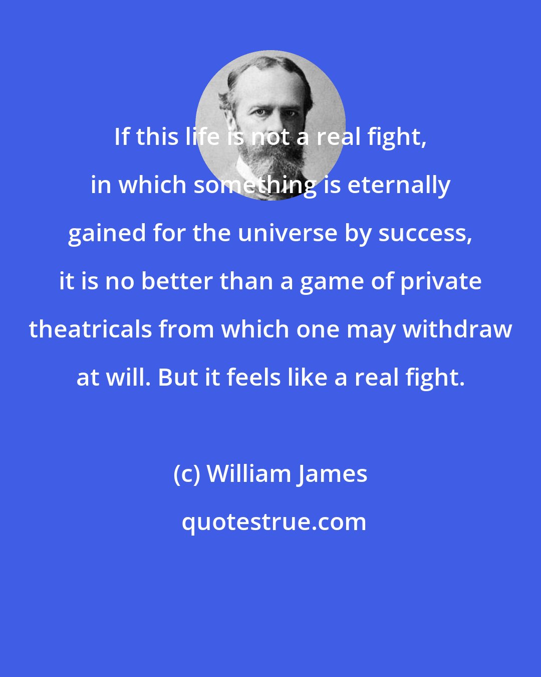 William James: If this life is not a real fight, in which something is eternally gained for the universe by success, it is no better than a game of private theatricals from which one may withdraw at will. But it feels like a real fight.