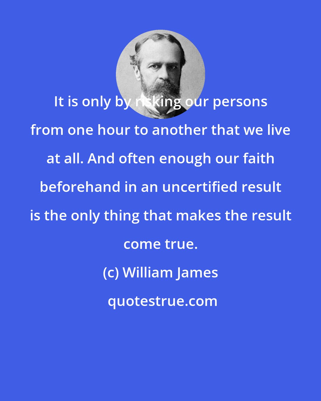 William James: It is only by risking our persons from one hour to another that we live at all. And often enough our faith beforehand in an uncertified result is the only thing that makes the result come true.