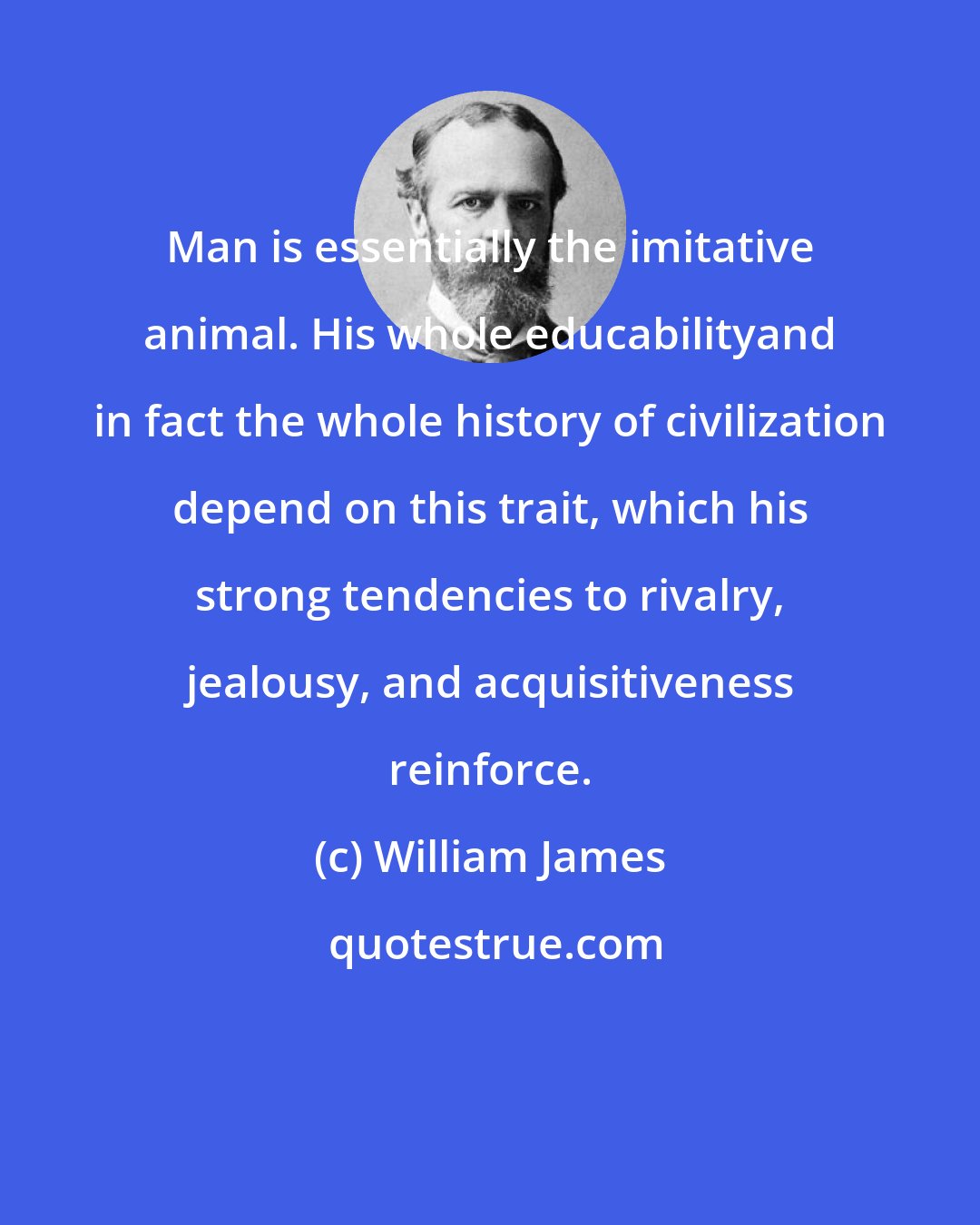 William James: Man is essentially the imitative animal. His whole educabilityand in fact the whole history of civilization depend on this trait, which his strong tendencies to rivalry, jealousy, and acquisitiveness reinforce.