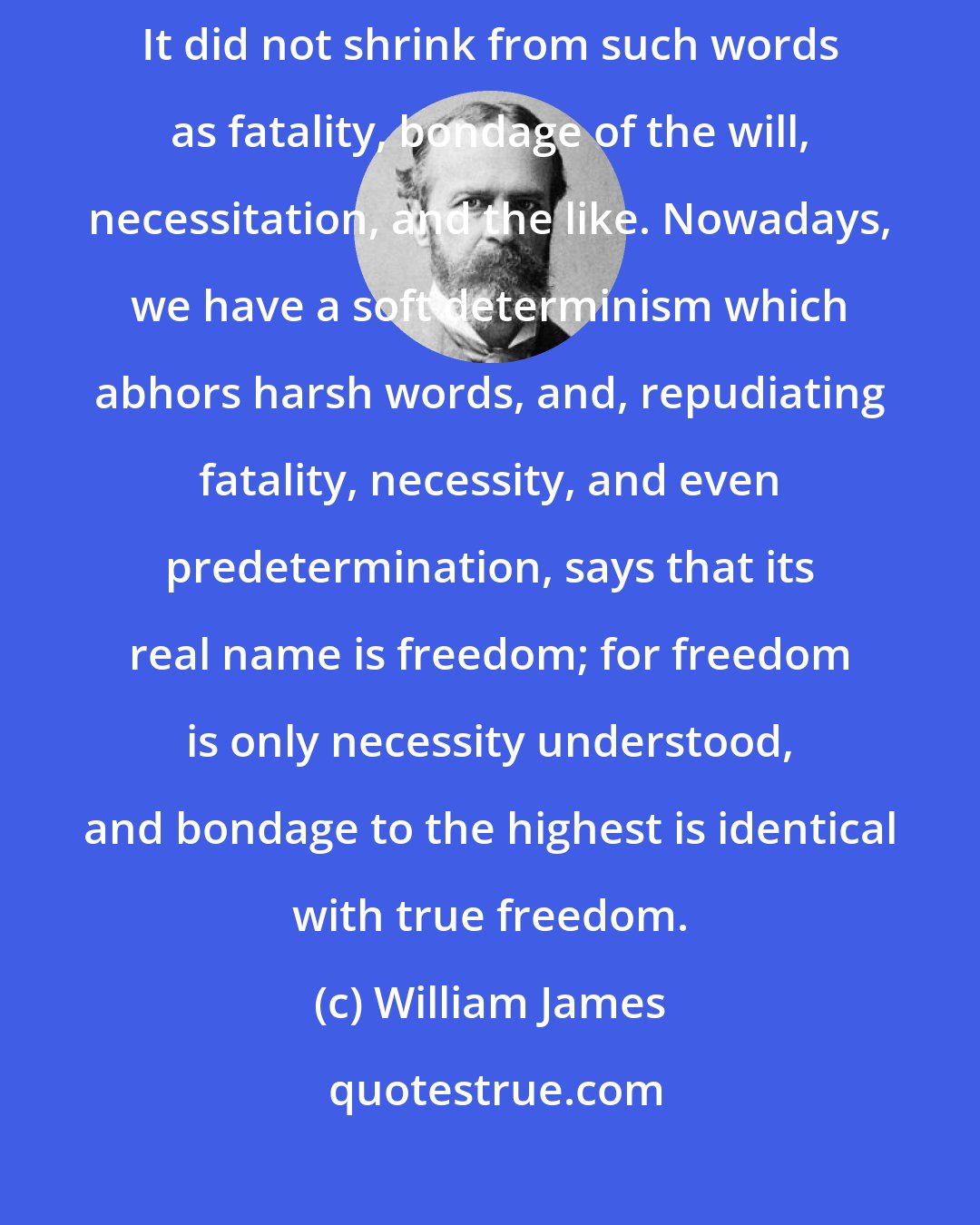 William James: Old-fashioned determinism was what we may call hard determinism. It did not shrink from such words as fatality, bondage of the will, necessitation, and the like. Nowadays, we have a soft determinism which abhors harsh words, and, repudiating fatality, necessity, and even predetermination, says that its real name is freedom; for freedom is only necessity understood, and bondage to the highest is identical with true freedom.