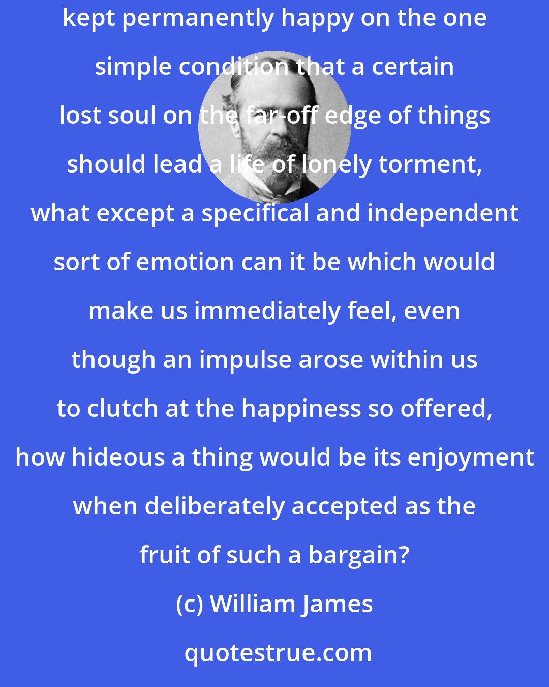 William James: Or if the hypothesis were offered us of a world in which Messrs. Fourier's and Bellamy's and Morris's Utopias should all be outdone, and millions kept permanently happy on the one simple condition that a certain lost soul on the far-off edge of things should lead a life of lonely torment, what except a specifical and independent sort of emotion can it be which would make us immediately feel, even though an impulse arose within us to clutch at the happiness so offered, how hideous a thing would be its enjoyment when deliberately accepted as the fruit of such a bargain?