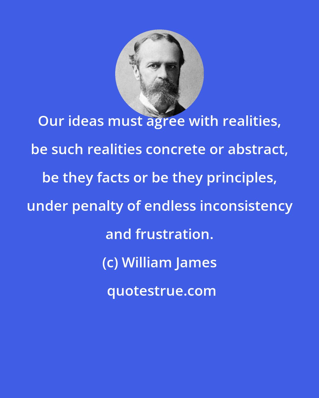 William James: Our ideas must agree with realities, be such realities concrete or abstract, be they facts or be they principles, under penalty of endless inconsistency and frustration.
