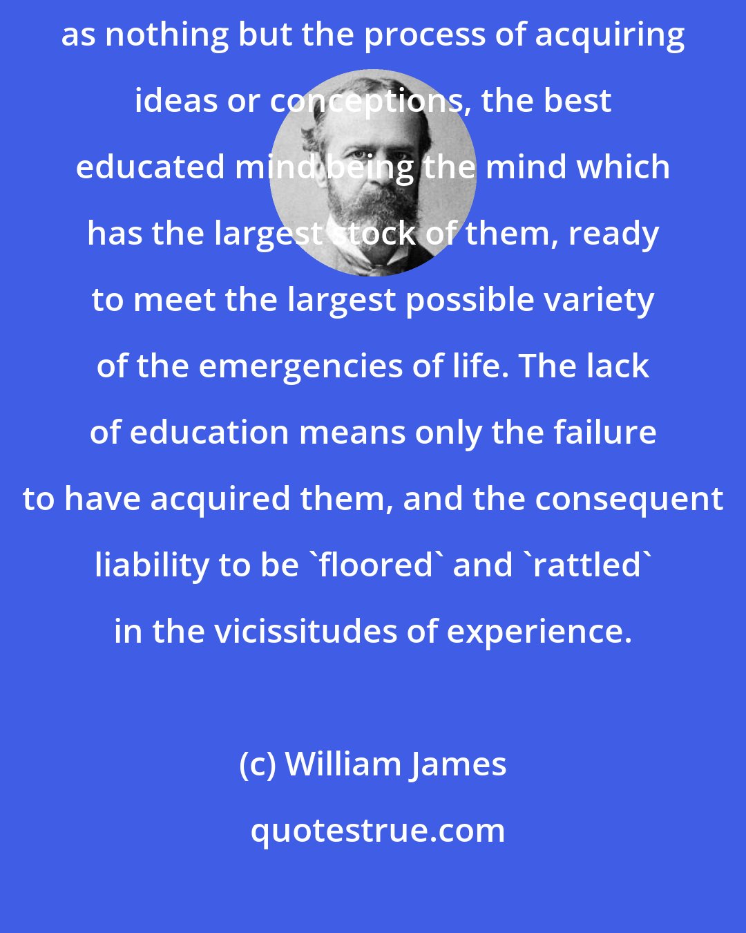 William James: So you see that the process of education, taken in a large way, may be described as nothing but the process of acquiring ideas or conceptions, the best educated mind being the mind which has the largest stock of them, ready to meet the largest possible variety of the emergencies of life. The lack of education means only the failure to have acquired them, and the consequent liability to be 'floored' and 'rattled' in the vicissitudes of experience.