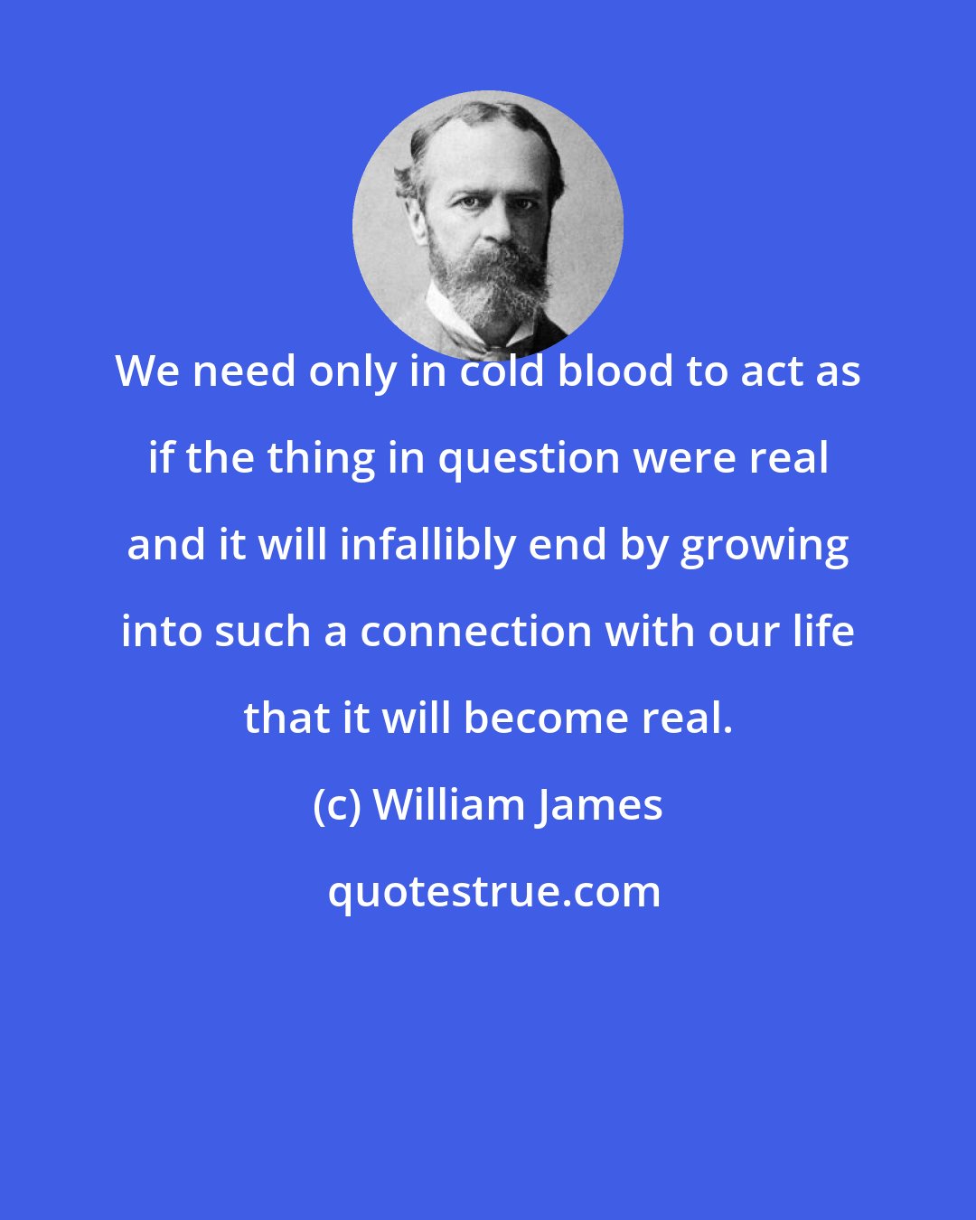 William James: We need only in cold blood to act as if the thing in question were real and it will infallibly end by growing into such a connection with our life that it will become real.