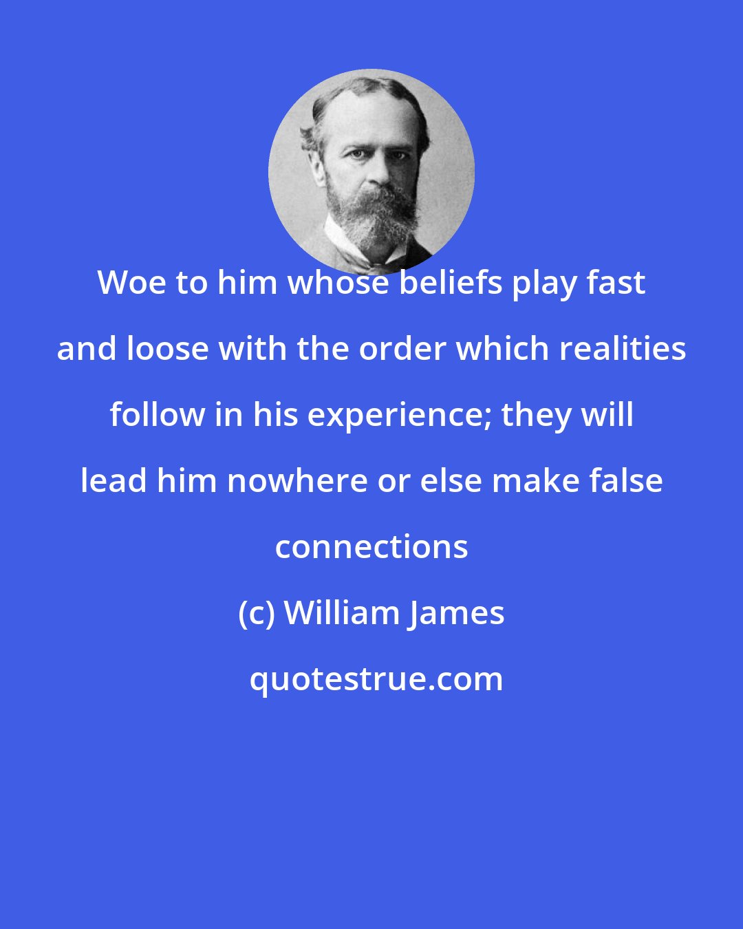 William James: Woe to him whose beliefs play fast and loose with the order which realities follow in his experience; they will lead him nowhere or else make false connections