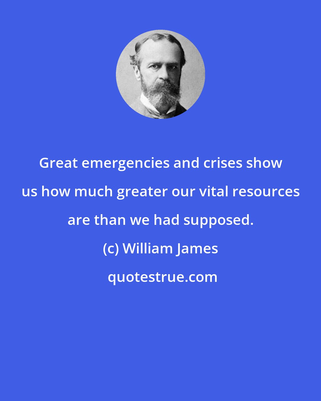 William James: Great emergencies and crises show us how much greater our vital resources are than we had supposed.