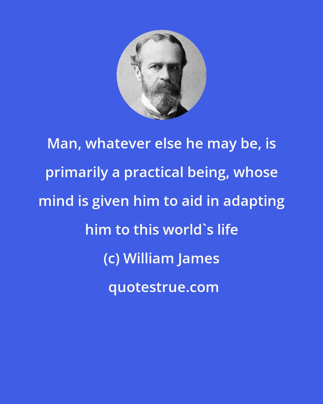 William James: Man, whatever else he may be, is primarily a practical being, whose mind is given him to aid in adapting him to this world's life