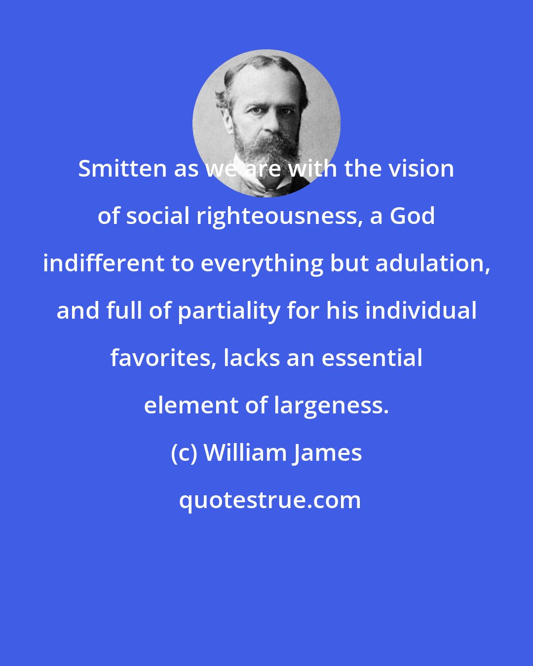 William James: Smitten as we are with the vision of social righteousness, a God indifferent to everything but adulation, and full of partiality for his individual favorites, lacks an essential element of largeness.