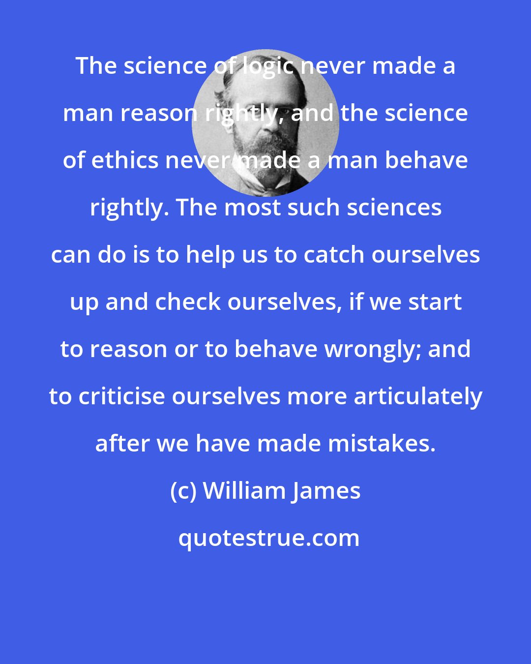 William James: The science of logic never made a man reason rightly, and the science of ethics never made a man behave rightly. The most such sciences can do is to help us to catch ourselves up and check ourselves, if we start to reason or to behave wrongly; and to criticise ourselves more articulately after we have made mistakes.