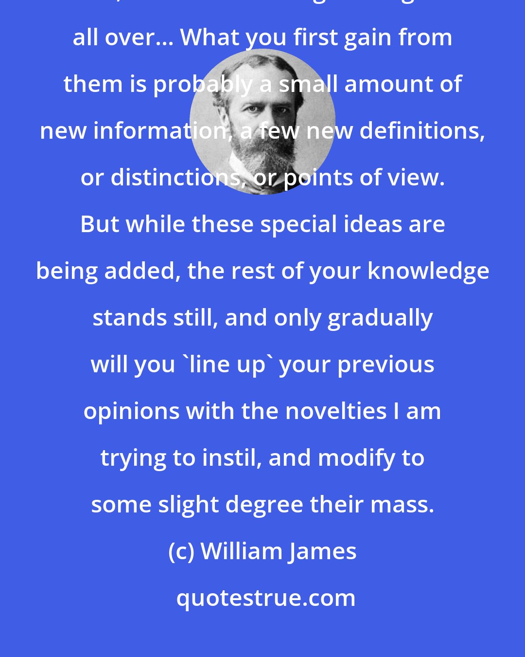 William James: To begin with, our knowledge grows in spots. The spots may be large or small, but the knowledge ever grows all over... What you first gain from them is probably a small amount of new information, a few new definitions, or distinctions, or points of view. But while these special ideas are being added, the rest of your knowledge stands still, and only gradually will you 'line up' your previous opinions with the novelties I am trying to instil, and modify to some slight degree their mass.