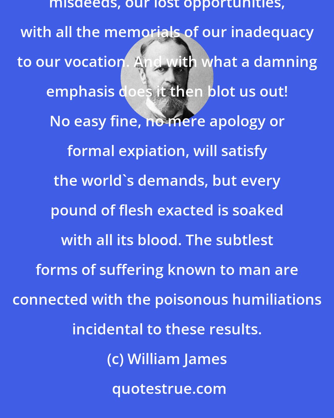 William James: Failure, then, failure! so the world stamps us at every turn. We strew it with our blunders, our misdeeds, our lost opportunities, with all the memorials of our inadequacy to our vocation. And with what a damning emphasis does it then blot us out! No easy fine, no mere apology or formal expiation, will satisfy the world's demands, but every pound of flesh exacted is soaked with all its blood. The subtlest forms of suffering known to man are connected with the poisonous humiliations incidental to these results.
