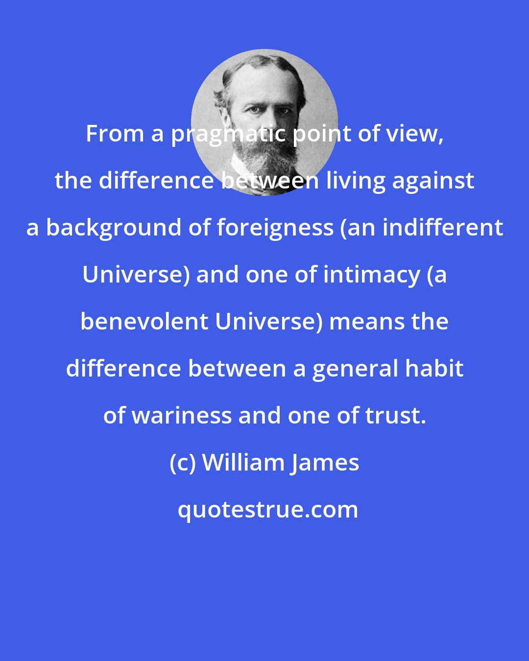 William James: From a pragmatic point of view, the difference between living against a background of foreigness (an indifferent Universe) and one of intimacy (a benevolent Universe) means the difference between a general habit of wariness and one of trust.