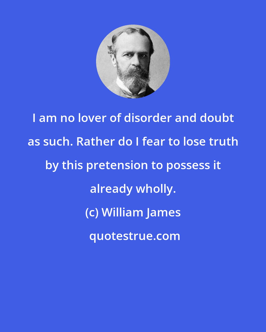 William James: I am no lover of disorder and doubt as such. Rather do I fear to lose truth by this pretension to possess it already wholly.