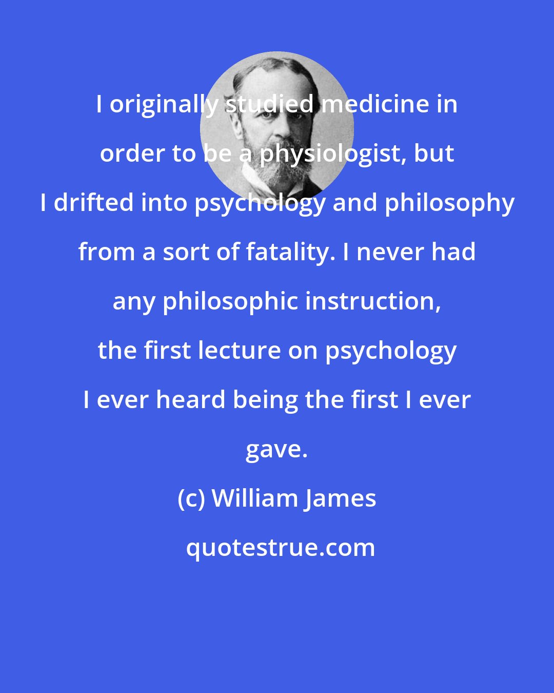 William James: I originally studied medicine in order to be a physiologist, but I drifted into psychology and philosophy from a sort of fatality. I never had any philosophic instruction, the first lecture on psychology I ever heard being the first I ever gave.