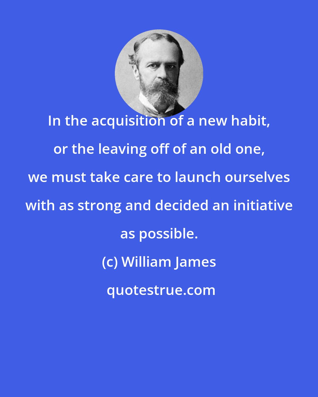 William James: In the acquisition of a new habit, or the leaving off of an old one, we must take care to launch ourselves with as strong and decided an initiative as possible.