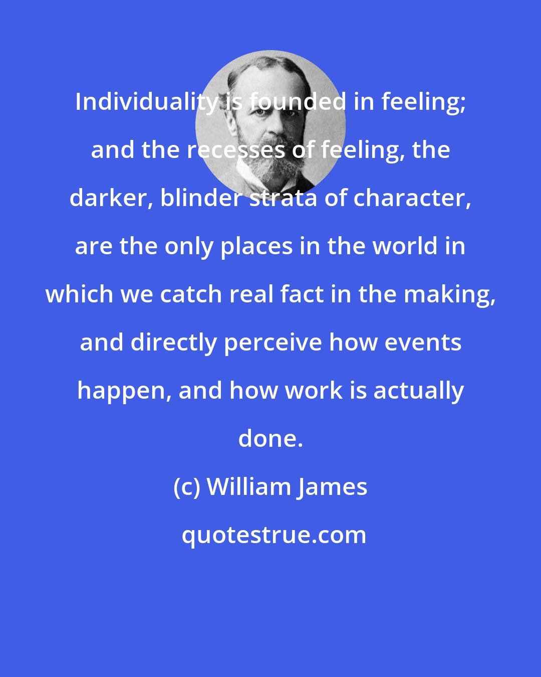 William James: Individuality is founded in feeling; and the recesses of feeling, the darker, blinder strata of character, are the only places in the world in which we catch real fact in the making, and directly perceive how events happen, and how work is actually done.