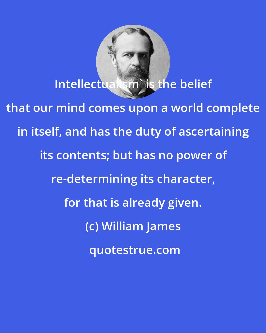 William James: Intellectualism' is the belief that our mind comes upon a world complete in itself, and has the duty of ascertaining its contents; but has no power of re-determining its character, for that is already given.