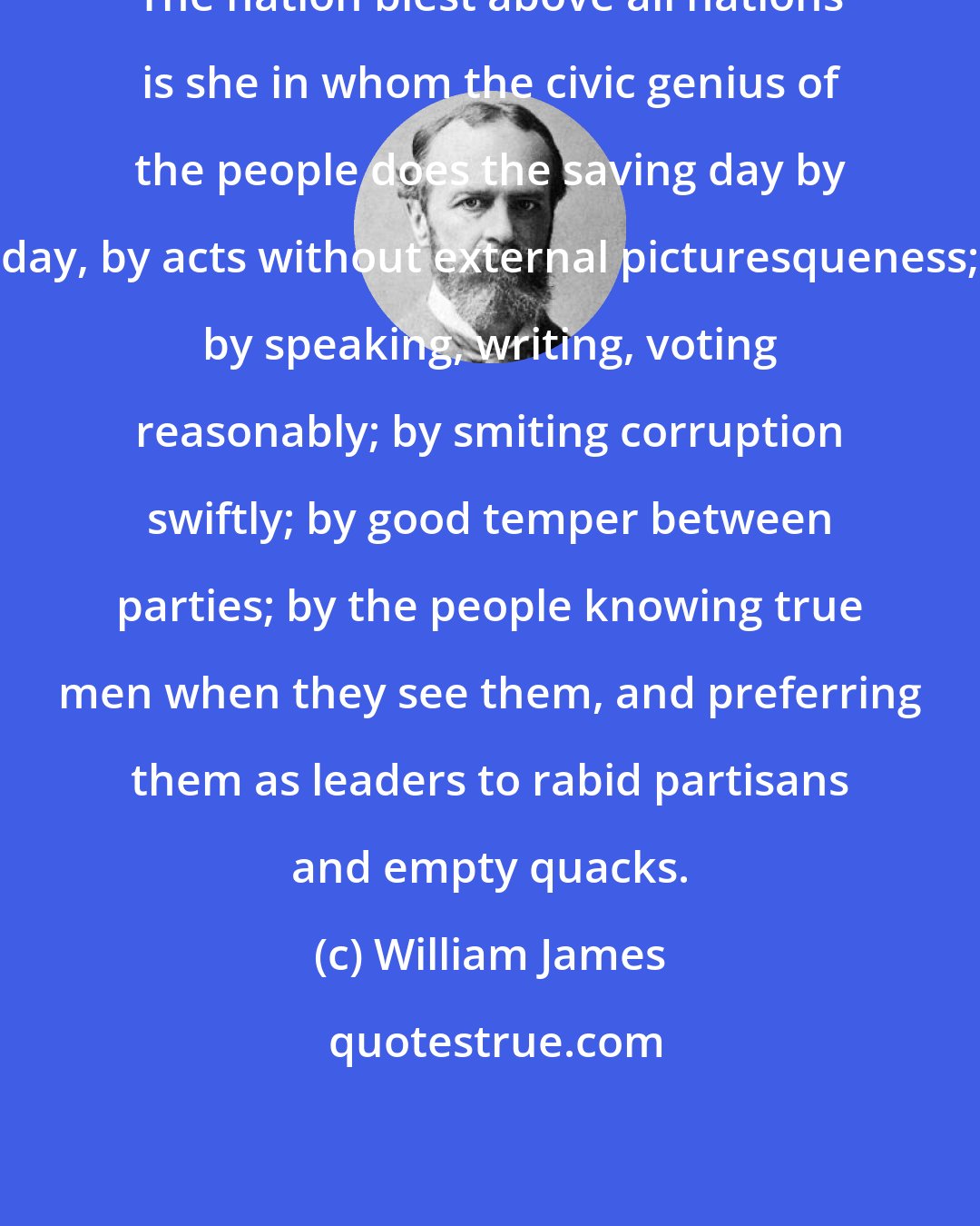 William James: The nation blest above all nations is she in whom the civic genius of the people does the saving day by day, by acts without external picturesqueness; by speaking, writing, voting reasonably; by smiting corruption swiftly; by good temper between parties; by the people knowing true men when they see them, and preferring them as leaders to rabid partisans and empty quacks.