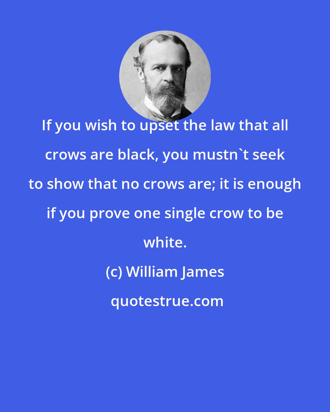 William James: If you wish to upset the law that all crows are black, you mustn't seek to show that no crows are; it is enough if you prove one single crow to be white.