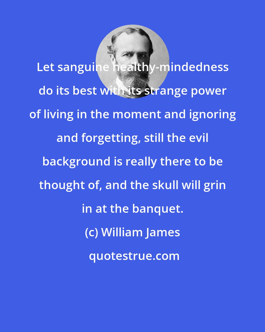 William James: Let sanguine healthy-mindedness do its best with its strange power of living in the moment and ignoring and forgetting, still the evil background is really there to be thought of, and the skull will grin in at the banquet.