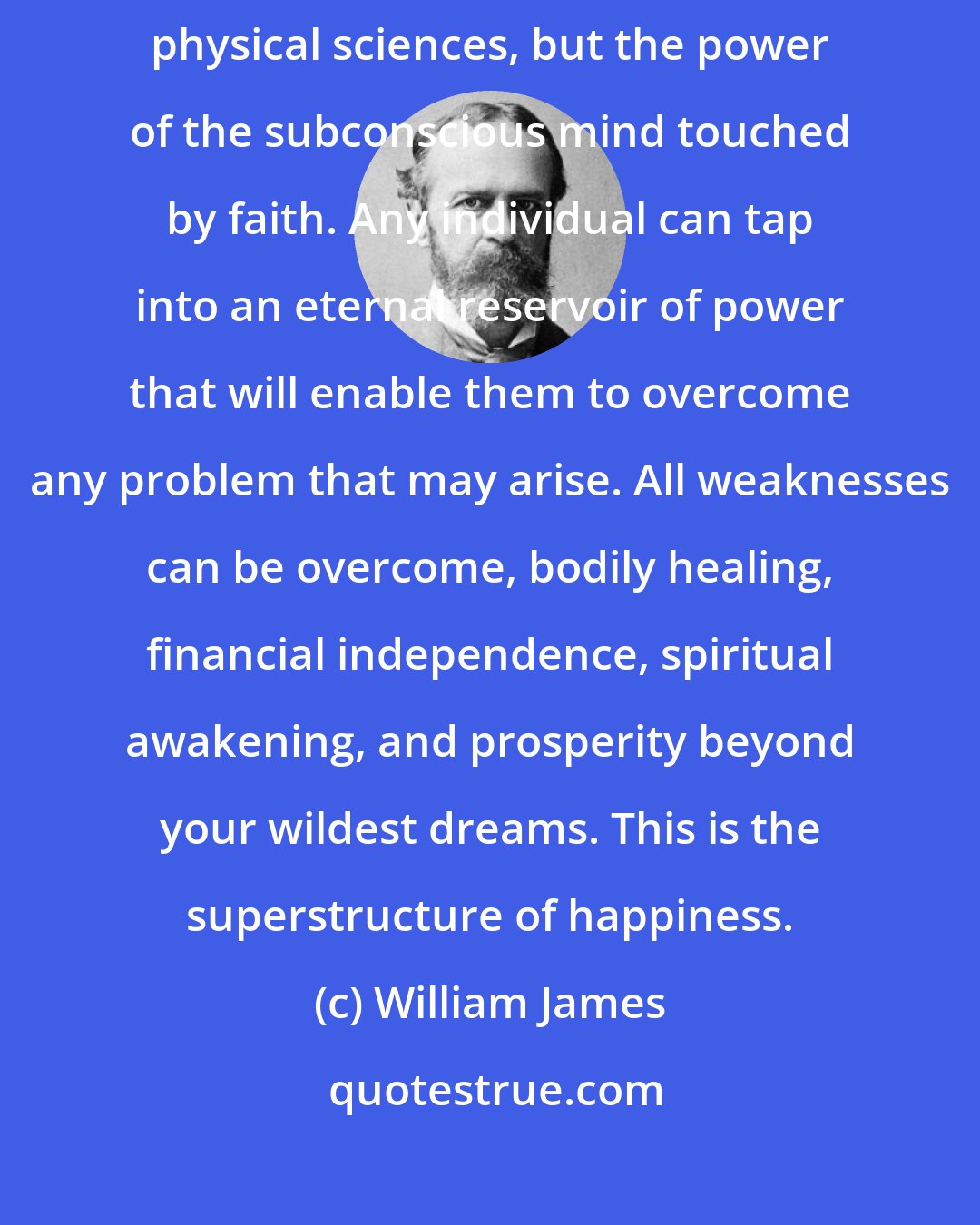 William James: The greatest discovery of the 19th century was not in the realm of the physical sciences, but the power of the subconscious mind touched by faith. Any individual can tap into an eternal reservoir of power that will enable them to overcome any problem that may arise. All weaknesses can be overcome, bodily healing, financial independence, spiritual awakening, and prosperity beyond your wildest dreams. This is the superstructure of happiness.