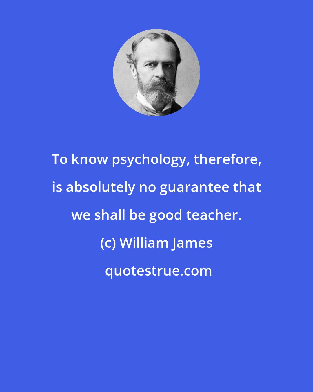 William James: To know psychology, therefore, is absolutely no guarantee that we shall be good teacher.