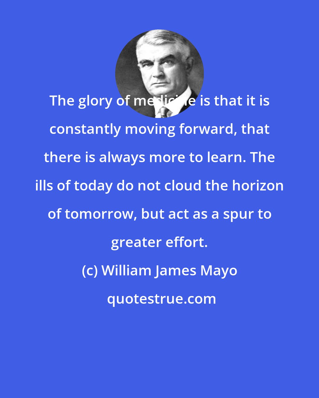 William James Mayo: The glory of medicine is that it is constantly moving forward, that there is always more to learn. The ills of today do not cloud the horizon of tomorrow, but act as a spur to greater effort.